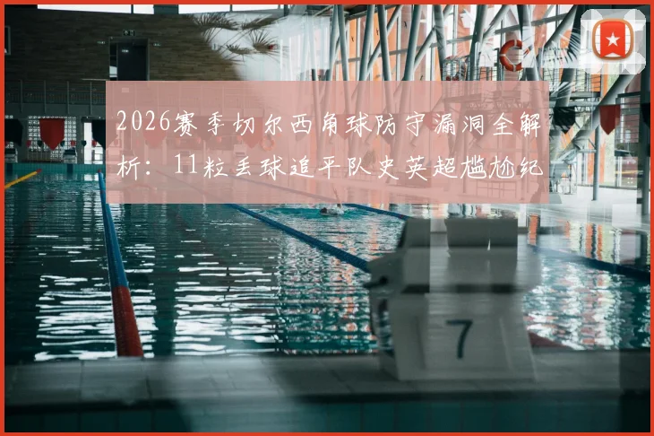2026赛季切尔西角球防守漏洞全解析:11粒丢球追平队史英超尴尬纪录,暴露了哪些战术问题?