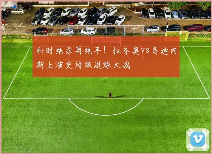 补时绝杀再绝平!拉齐奥vs乌迪内斯上演史诗级进球大战