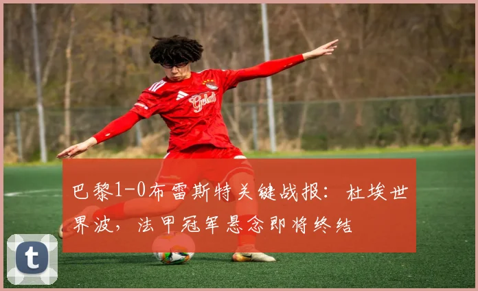 巴黎1-0布雷斯特关键战报:杜埃世界波,法甲冠军悬念即将终结