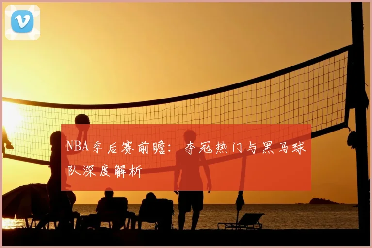 NBA季后赛前瞻:夺冠热门与黑马球队深度解析