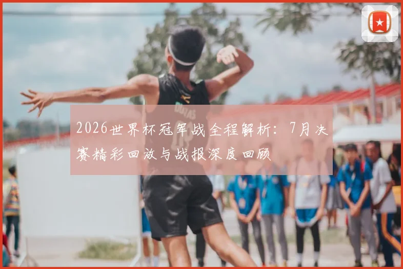 2026世界杯冠军战全程解析：7月决赛精彩回放与战报深度回顾
