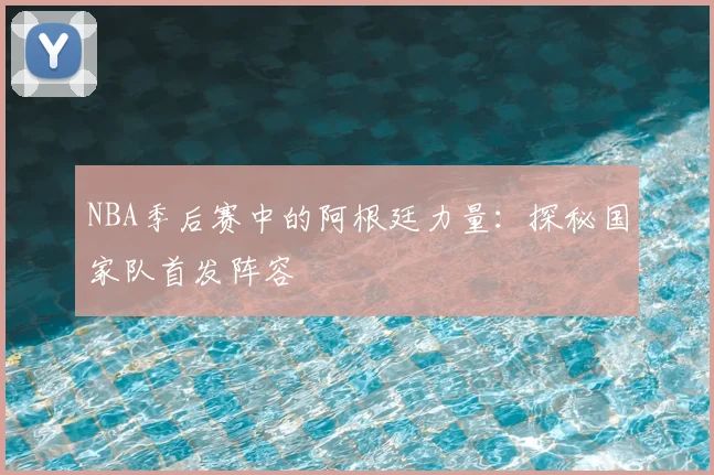 NBA季后赛中的阿根廷力量:探秘国家队首发阵容