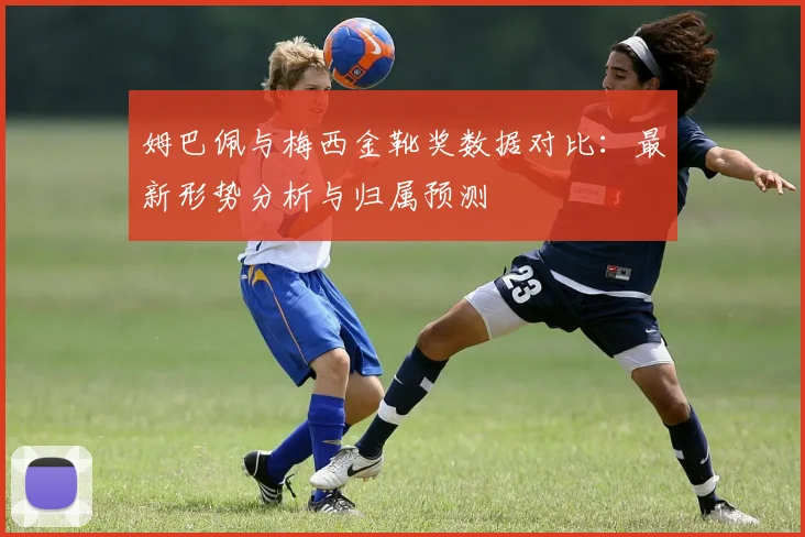 姆巴佩与梅西金靴奖数据对比：最新形势分析与归属预测