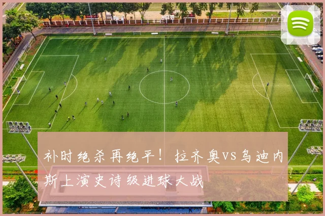 补时绝杀再绝平！拉齐奥vs乌迪内斯上演史诗级进球大战