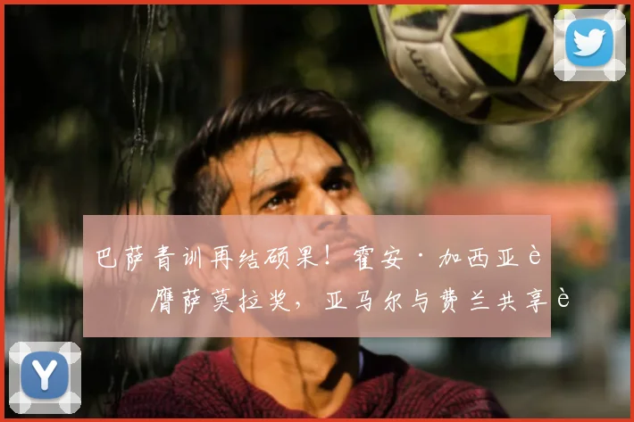 巴萨青训再结硕果!霍安·加西亚荣膺萨莫拉奖,亚马尔与费兰共享萨拉奖荣耀