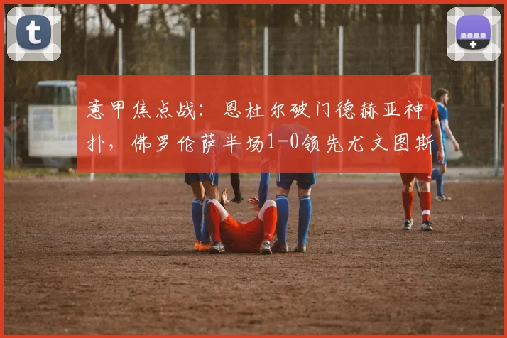 意甲焦点战：恩杜尔破门德赫亚神扑，佛罗伦萨半场1-0领先尤文图斯比赛分析