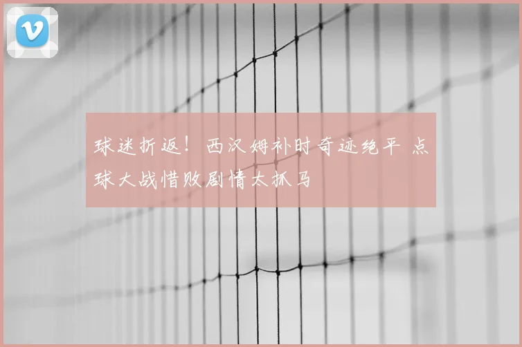 球迷折返！西汉姆补时奇迹绝平 点球大战惜败剧情太抓马