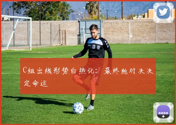 C组出线形势白热化：最终轮对决决定命运